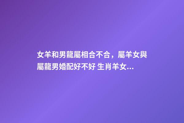 女羊和男龍屬相合不合，屬羊女與屬龍男婚配好不好 生肖羊女和生肖龍男能婚配嗎，男屬龍和女屬羊的婚配好嗎-第1張-觀點-玄機派